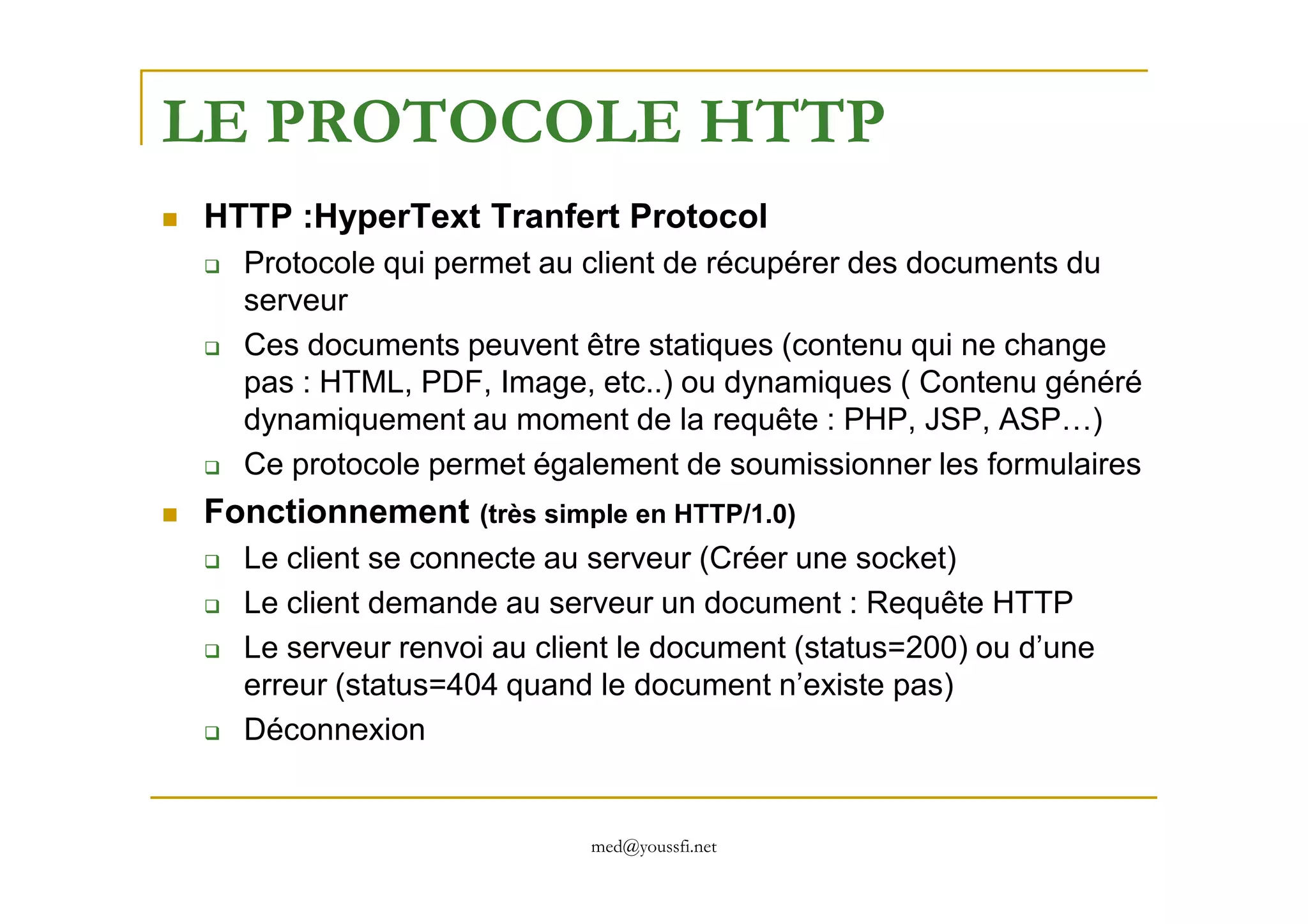 LE PROTOCOLE HTTP
HTTP :HyperText Tranfert Protocol
Protocole qui permet au client de récupérer des documents du
serveur
Ces documents peuvent être statiques (contenu qui ne change
pas : HTML, PDF, Image, etc..) ou dynamiques ( Contenu généré
dynamiquement au moment de la requête : PHP, JSP, ASP…)
Ce protocole permet également de soumissionner les formulaires
med@youssfi.net
Ce protocole permet également de soumissionner les formulaires
Fonctionnement (très simple en HTTP/1.0)
Le client se connecte au serveur (Créer une socket)
Le client demande au serveur un document : Requête HTTP
Le serveur renvoi au client le document (status=200) ou d’une
erreur (status=404 quand le document n’existe pas)
Déconnexion
 