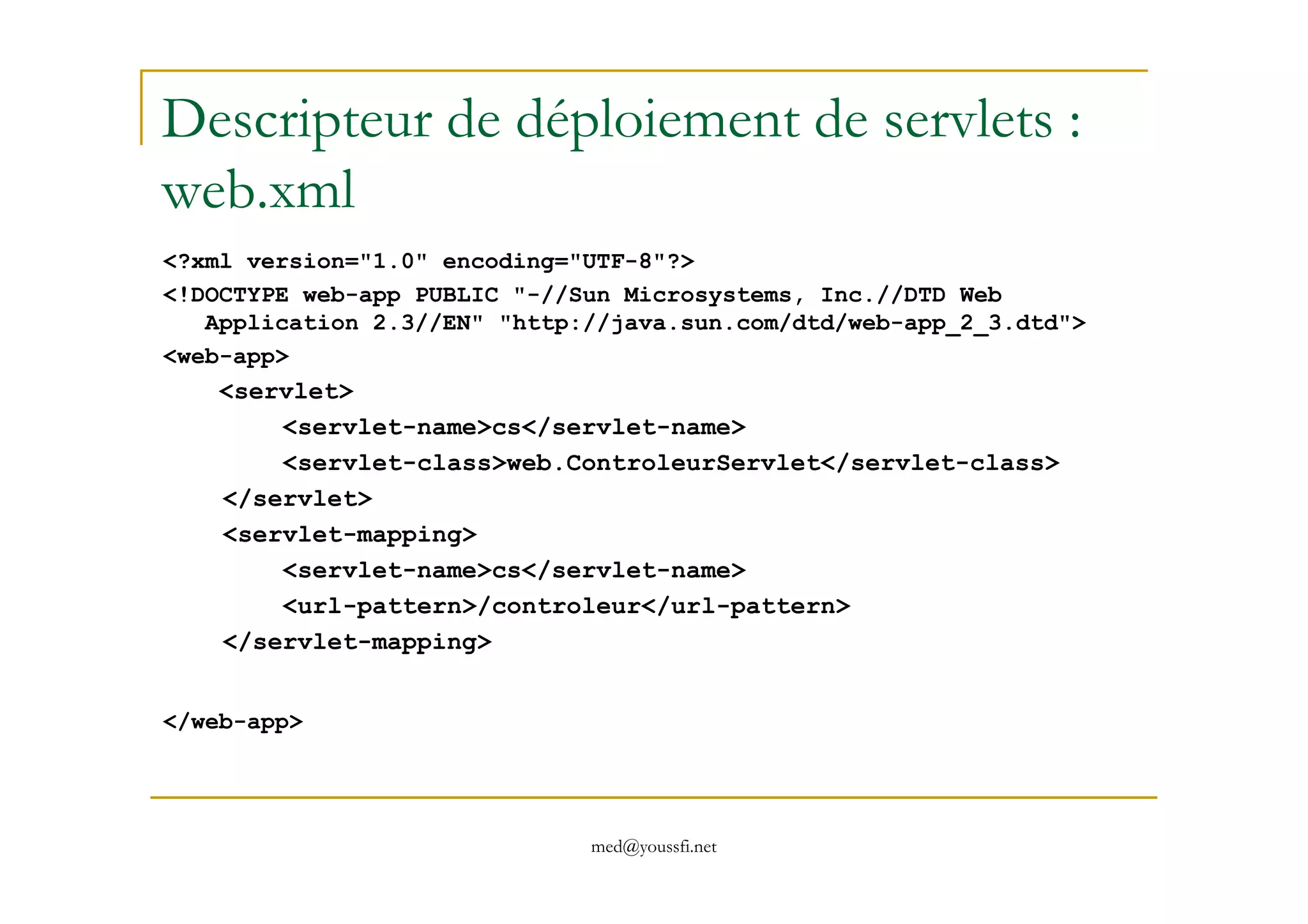 Descripteur de déploiement de servlets :
web.xml
<?xml version="1.0" encoding="UTF-8"?>
<!DOCTYPE web-app PUBLIC "-//Sun Microsystems, Inc.//DTD Web
Application 2.3//EN" "http://java.sun.com/dtd/web-app_2_3.dtd">
<web-app>
<servlet>
<servlet-name>cs</servlet-name>
<servlet-class>web.ControleurServlet</servlet-class>
med@youssfi.net
<servlet-class>web.ControleurServlet</servlet-class>
</servlet>
<servlet-mapping>
<servlet-name>cs</servlet-name>
<url-pattern>/controleur</url-pattern>
</servlet-mapping>
</web-app>
 