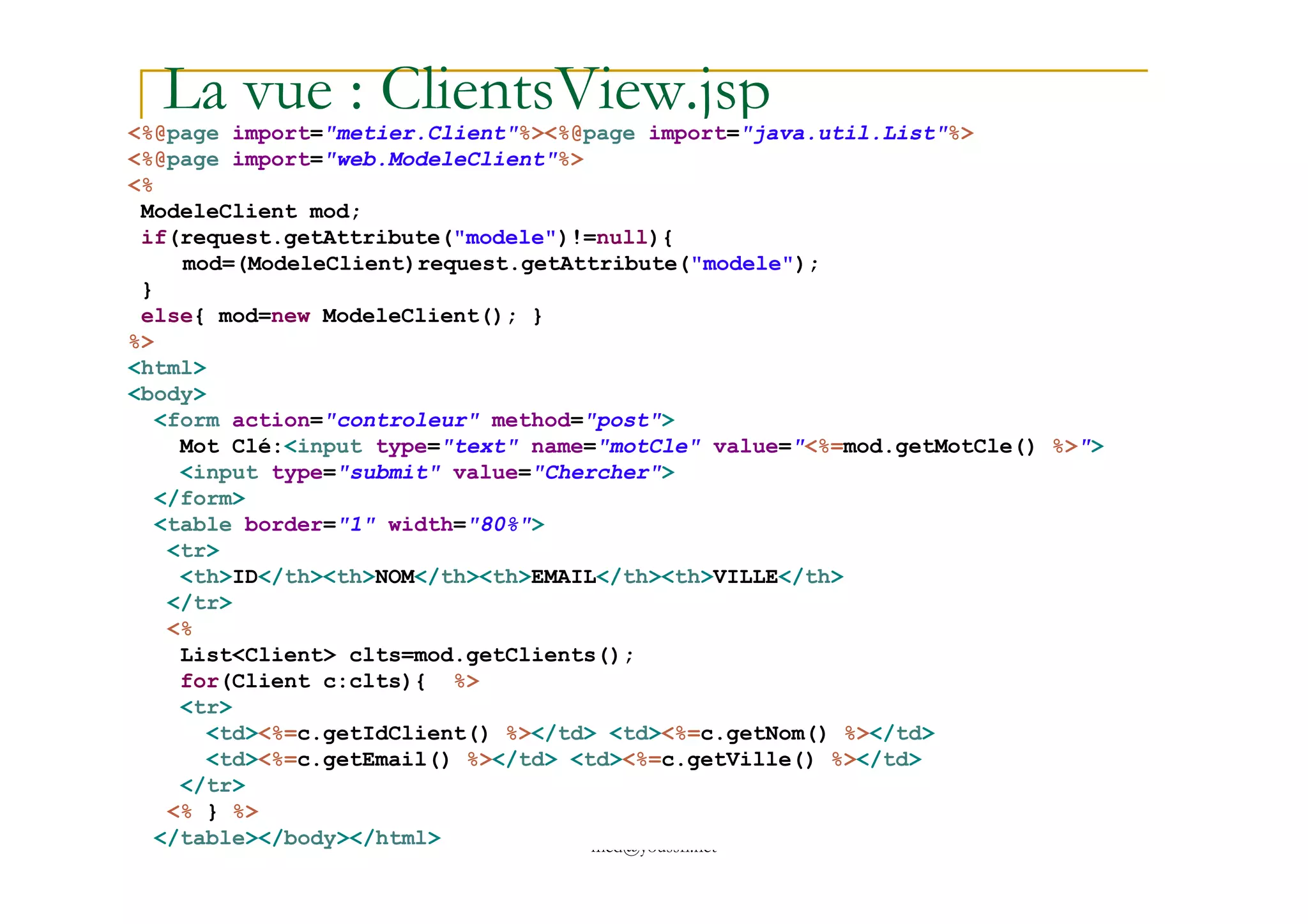 La vue : ClientsView.jsp<%@page import="metier.Client"%><%@page import="java.util.List"%>
<%@page import="web.ModeleClient"%>
<%
ModeleClient mod;
if(request.getAttribute("modele")!=null){
mod=(ModeleClient)request.getAttribute("modele");
}
else{ mod=new ModeleClient(); }
%>
<html>
<body>
<form action="controleur" method="post">
Mot Clé:<input type="text" name="motCle" value="<%=mod.getMotCle() %>">
<input type="submit" value="Chercher">
med@youssfi.net
<input type="submit" value="Chercher">
</form>
<table border="1" width="80%">
<tr>
<th>ID</th><th>NOM</th><th>EMAIL</th><th>VILLE</th>
</tr>
<%
List<Client> clts=mod.getClients();
for(Client c:clts){ %>
<tr>
<td><%=c.getIdClient() %></td> <td><%=c.getNom() %></td>
<td><%=c.getEmail() %></td> <td><%=c.getVille() %></td>
</tr>
<% } %>
</table></body></html>
 