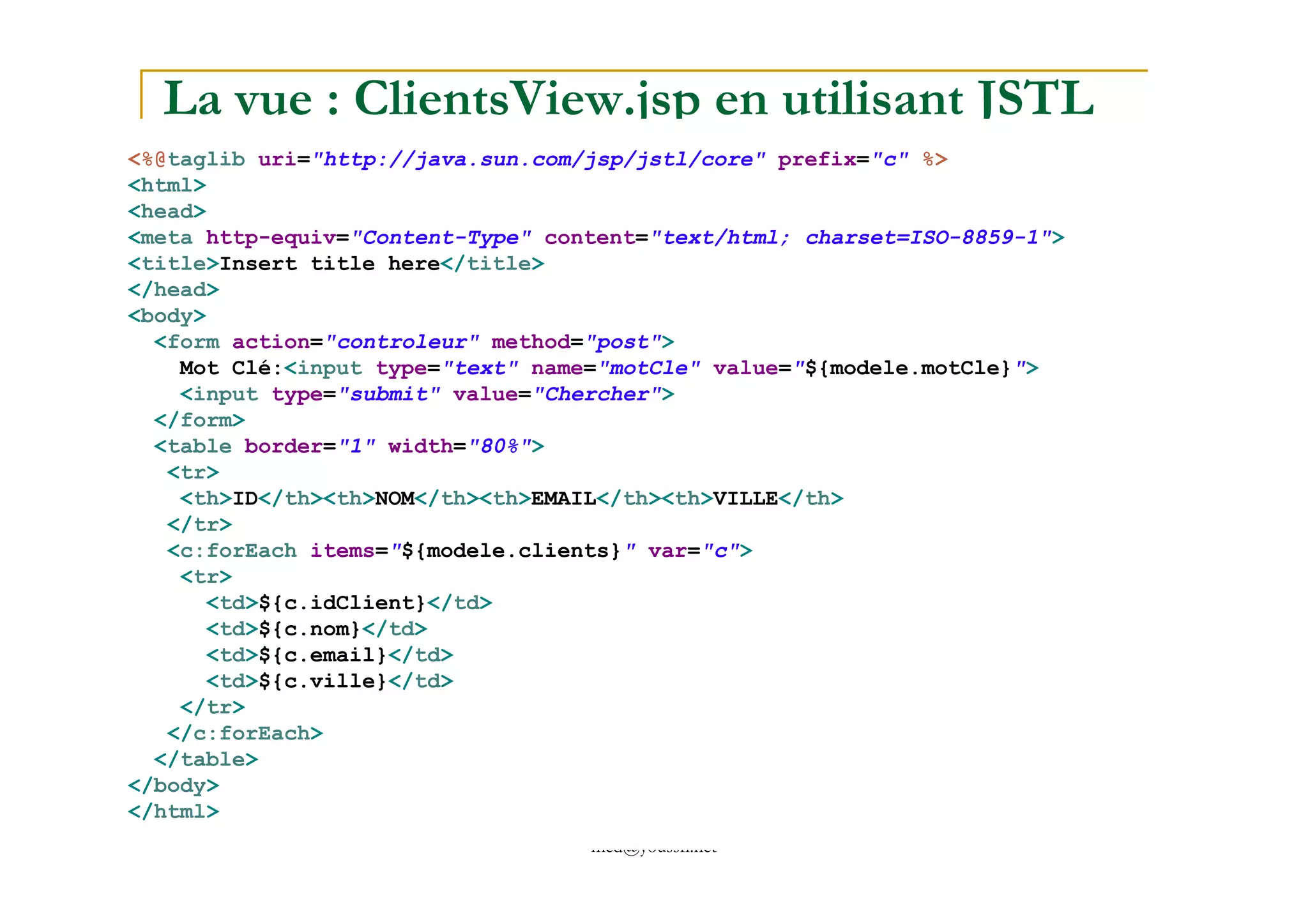 La vue : ClientsView.jsp en utilisant JSTL
<%@taglib uri="http://java.sun.com/jsp/jstl/core" prefix="c" %>
<html>
<head>
<meta http-equiv="Content-Type" content="text/html; charset=ISO-8859-1">
<title>Insert title here</title>
</head>
<body>
<form action="controleur" method="post">
Mot Clé:<input type="text" name="motCle" value="${modele.motCle}">
<input type="submit" value="Chercher">
</form>
<table border="1" width="80%">
<tr>
med@youssfi.net
<tr>
<th>ID</th><th>NOM</th><th>EMAIL</th><th>VILLE</th>
</tr>
<c:forEach items="${modele.clients}" var="c">
<tr>
<td>${c.idClient}</td>
<td>${c.nom}</td>
<td>${c.email}</td>
<td>${c.ville}</td>
</tr>
</c:forEach>
</table>
</body>
</html>
 