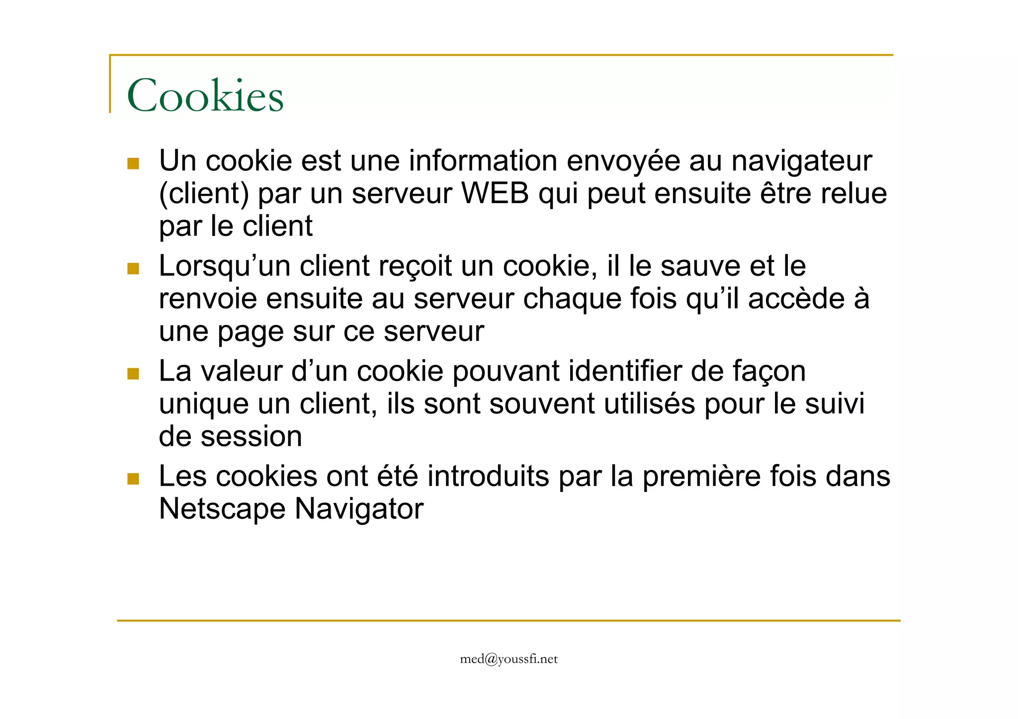 Cookies
Un cookie est une information envoyée au navigateur
(client) par un serveur WEB qui peut ensuite être relue
par le client
Lorsqu’un client reçoit un cookie, il le sauve et le
renvoie ensuite au serveur chaque fois qu’il accède à
une page sur ce serveur
La valeur d’un cookie pouvant identifier de façon
med@youssfi.net
La valeur d’un cookie pouvant identifier de façon
unique un client, ils sont souvent utilisés pour le suivi
de session
Les cookies ont été introduits par la première fois dans
Netscape Navigator
 