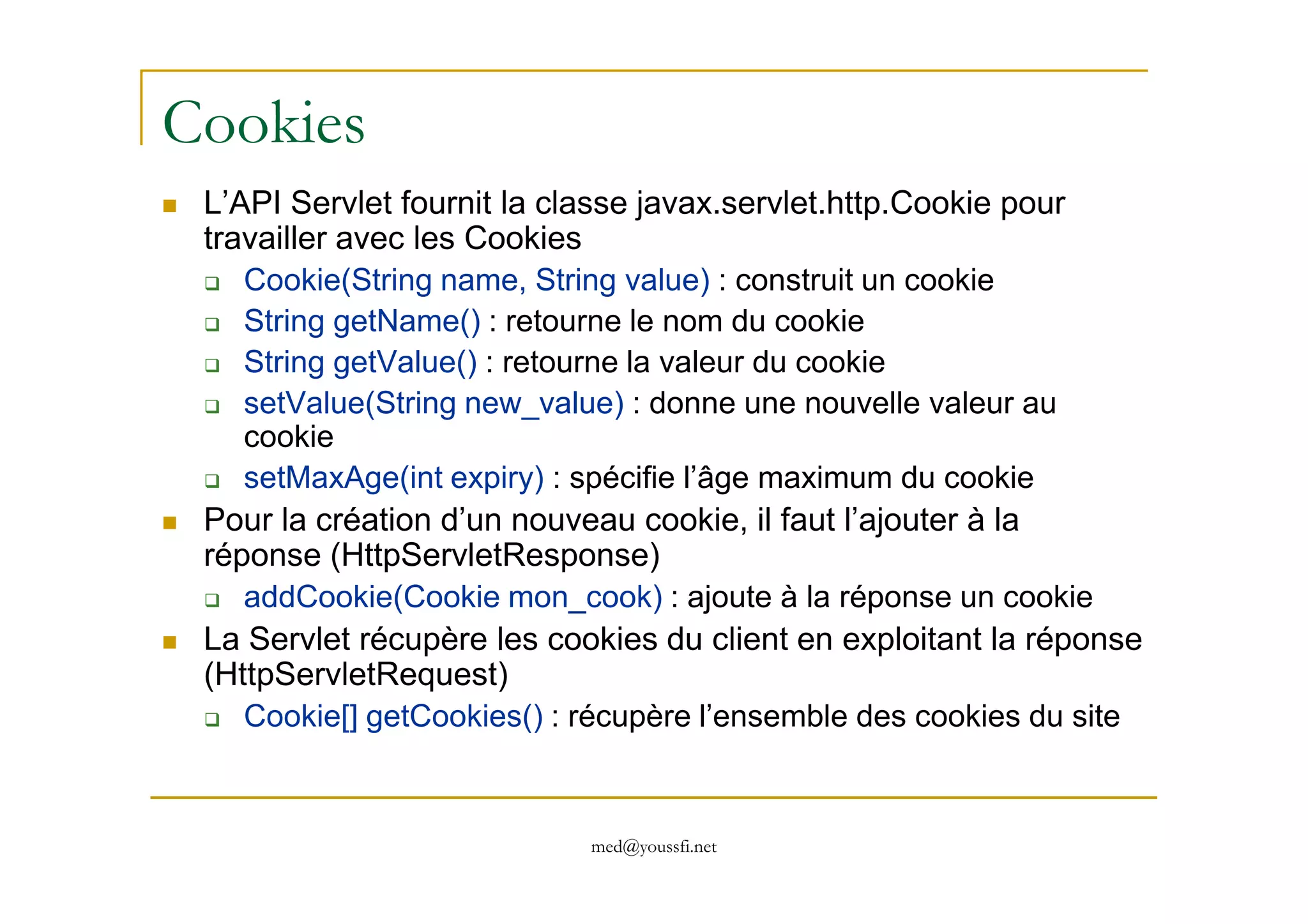 Cookies
L’API Servlet fournit la classe javax.servlet.http.Cookie pour
travailler avec les Cookies
Cookie(String name, String value) : construit un cookie
String getName() : retourne le nom du cookie
String getValue() : retourne la valeur du cookie
setValue(String new_value) : donne une nouvelle valeur au
cookie
setMaxAge(int expiry) : spécifie l’âge maximum du cookie
med@youssfi.net
setMaxAge(int expiry) : spécifie l’âge maximum du cookie
Pour la création d’un nouveau cookie, il faut l’ajouter à la
réponse (HttpServletResponse)
addCookie(Cookie mon_cook) : ajoute à la réponse un cookie
La Servlet récupère les cookies du client en exploitant la réponse
(HttpServletRequest)
Cookie[] getCookies() : récupère l’ensemble des cookies du site
 