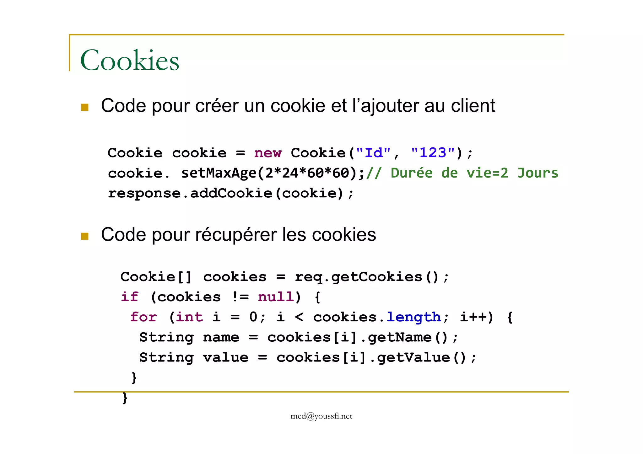 Cookies
Code pour créer un cookie et l’ajouter au client
Cookie cookie = new Cookie("Id", "123");
cookie. setMaxAge(2*24*60*60);// Durée de vie=2 Jours
response.addCookie(cookie);
Code pour récupérer les cookies
med@youssfi.net
Code pour récupérer les cookies
Cookie[] cookies = req.getCookies();
if (cookies != null) {
for (int i = 0; i < cookies.length; i++) {
String name = cookies[i].getName();
String value = cookies[i].getValue();
}
}
 