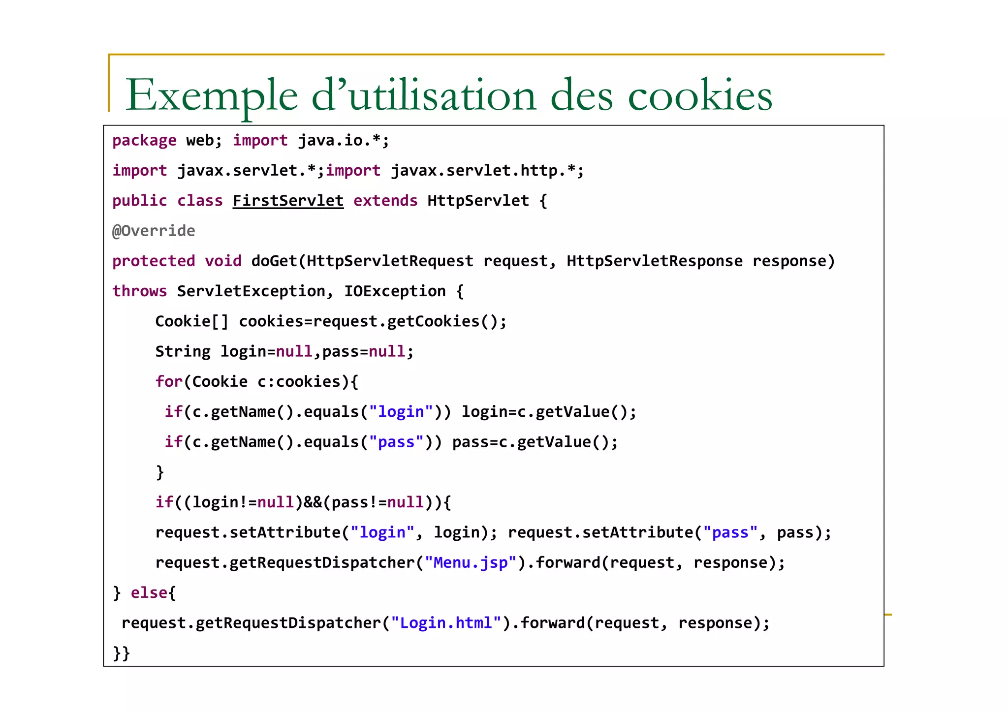 Exemple d’utilisation des cookies
package web; import java.io.*;
import javax.servlet.*;import javax.servlet.http.*;
public class FirstServlet extends HttpServlet {
@Override
protected void doGet(HttpServletRequest request, HttpServletResponse response)
throws ServletException, IOException {
Cookie[] cookies=request.getCookies();
String login=null,pass=null;
med@youssfi.net
String login=null,pass=null;
for(Cookie c:cookies){
if(c.getName().equals("login")) login=c.getValue();
if(c.getName().equals("pass")) pass=c.getValue();
}
if((login!=null)&&(pass!=null)){
request.setAttribute("login", login); request.setAttribute("pass", pass);
request.getRequestDispatcher("Menu.jsp").forward(request, response);
} else{
request.getRequestDispatcher("Login.html").forward(request, response);
}}
 