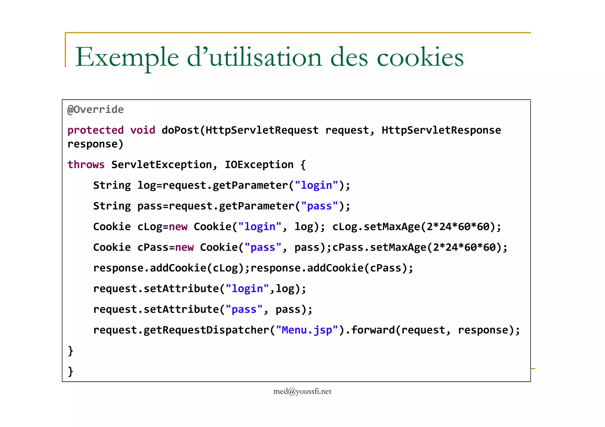 Exemple d’utilisation des cookies
@Override
protected void doPost(HttpServletRequest request, HttpServletResponse
response)
throws ServletException, IOException {
String log=request.getParameter("login");
String pass=request.getParameter("pass");
med@youssfi.net
Cookie cLog=new Cookie("login", log); cLog.setMaxAge(2*24*60*60);
Cookie cPass=new Cookie("pass", pass);cPass.setMaxAge(2*24*60*60);
response.addCookie(cLog);response.addCookie(cPass);
request.setAttribute("login",log);
request.setAttribute("pass", pass);
request.getRequestDispatcher("Menu.jsp").forward(request, response);
}
}
 