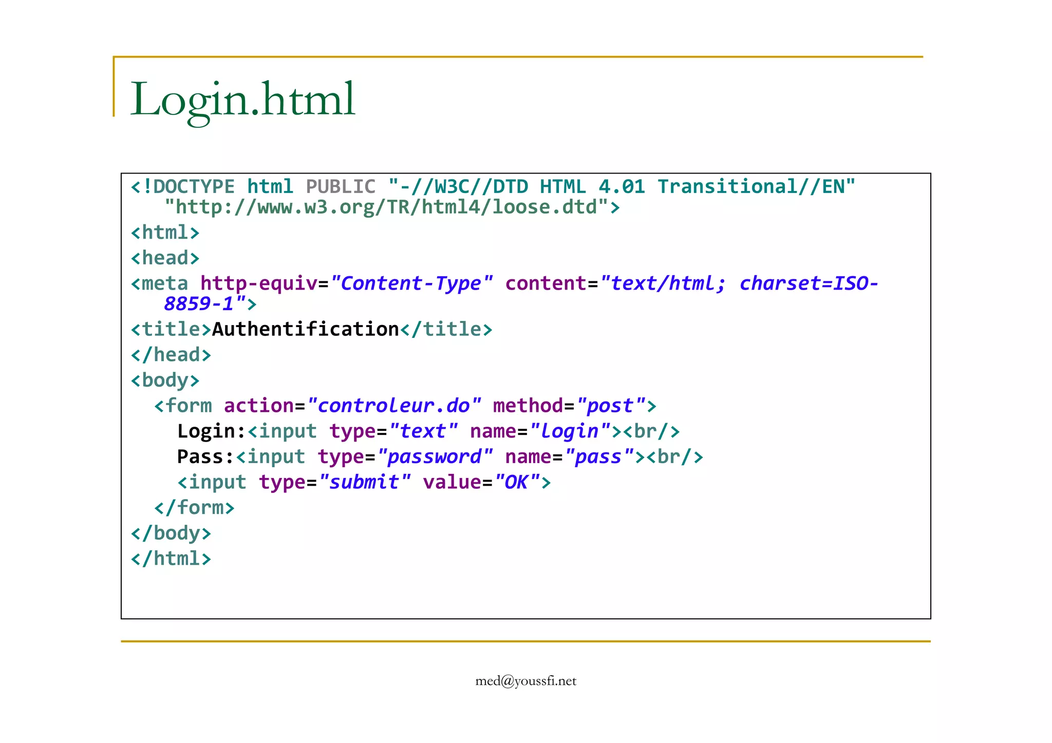 Login.html
<!DOCTYPE html PUBLIC "-//W3C//DTD HTML 4.01 Transitional//EN"
"http://www.w3.org/TR/html4/loose.dtd">
<html>
<head>
<meta http-equiv="Content-Type" content="text/html; charset=ISO-
8859-1">
<title>Authentification</title>
</head>
<body>
med@youssfi.net
<body>
<form action="controleur.do" method="post">
Login:<input type="text" name="login"><br/>
Pass:<input type="password" name="pass"><br/>
<input type="submit" value="OK">
</form>
</body>
</html>
 