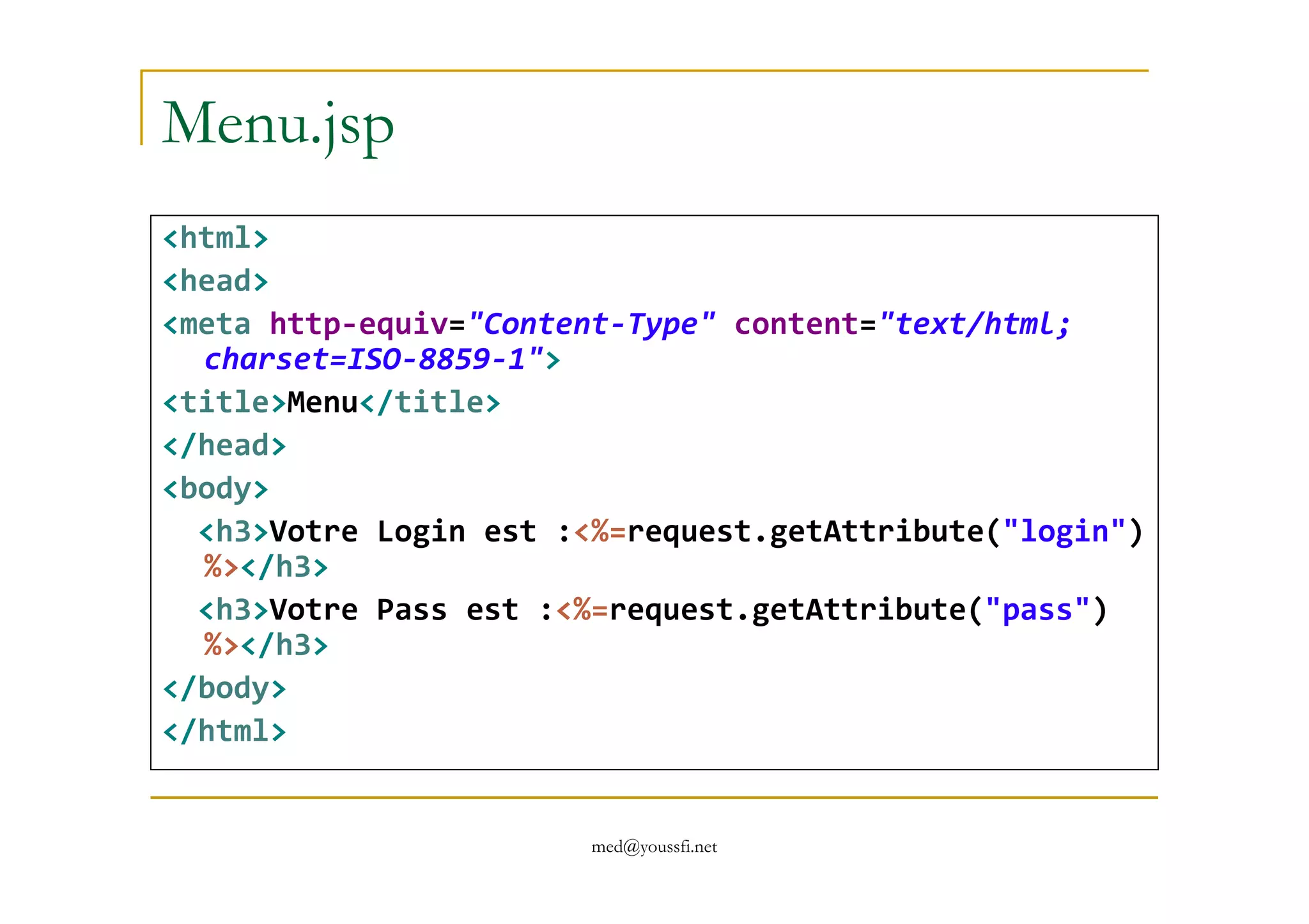 Menu.jsp
<html>
<head>
<meta http-equiv="Content-Type" content="text/html;
charset=ISO-8859-1">
<title>Menu</title>
</head>
med@youssfi.net
</head>
<body>
<h3>Votre Login est :<%=request.getAttribute("login")
%></h3>
<h3>Votre Pass est :<%=request.getAttribute("pass")
%></h3>
</body>
</html>
 