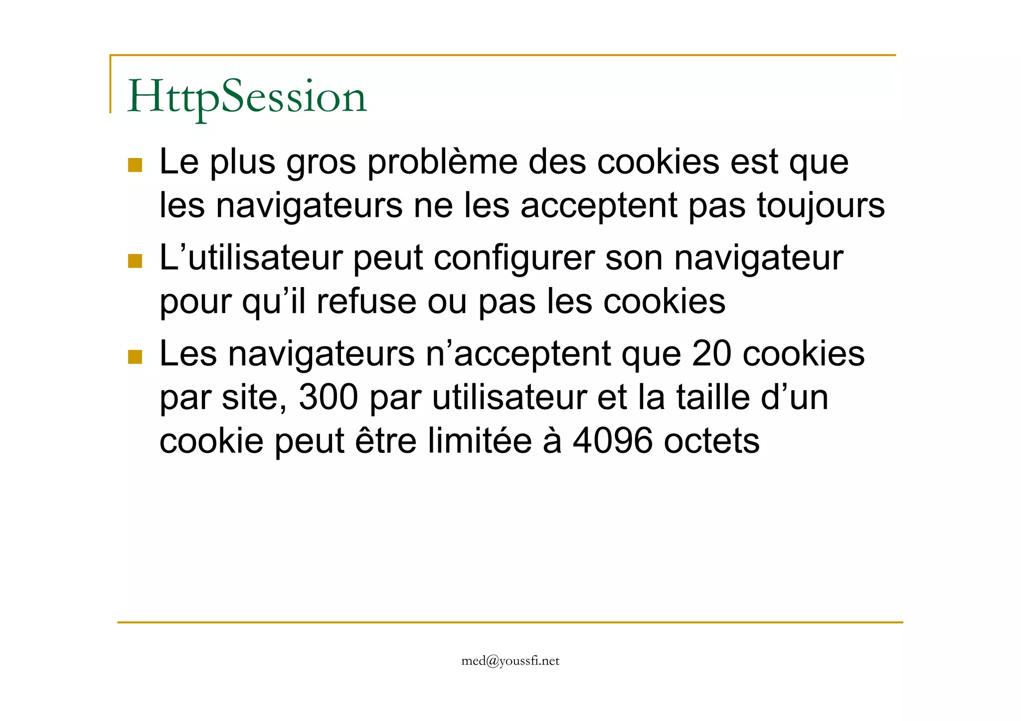 HttpSession
Le plus gros problème des cookies est que
les navigateurs ne les acceptent pas toujours
L’utilisateur peut configurer son navigateur
pour qu’il refuse ou pas les cookies
Les navigateurs n’acceptent que 20 cookies
med@youssfi.net
Les navigateurs n’acceptent que 20 cookies
par site, 300 par utilisateur et la taille d’un
cookie peut être limitée à 4096 octets
 