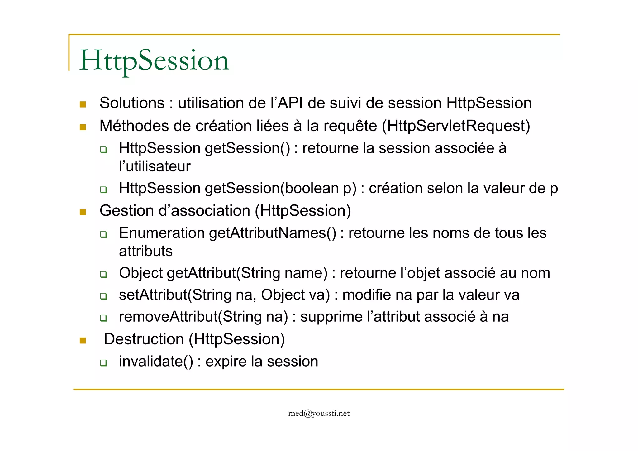 HttpSession
Solutions : utilisation de l’API de suivi de session HttpSession
Méthodes de création liées à la requête (HttpServletRequest)
HttpSession getSession() : retourne la session associée à
l’utilisateur
HttpSession getSession(boolean p) : création selon la valeur de p
Gestion d’association (HttpSession)
Enumeration getAttributNames() : retourne les noms de tous les
med@youssfi.net
Enumeration getAttributNames() : retourne les noms de tous les
attributs
Object getAttribut(String name) : retourne l’objet associé au nom
setAttribut(String na, Object va) : modifie na par la valeur va
removeAttribut(String na) : supprime l’attribut associé à na
Destruction (HttpSession)
invalidate() : expire la session
 