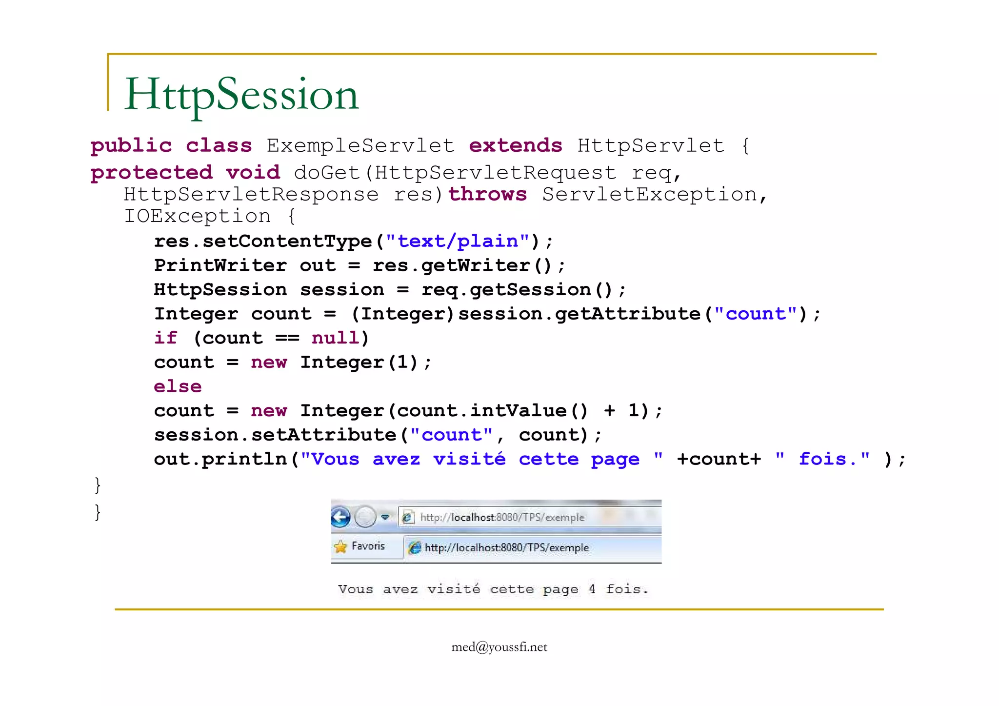 HttpSession
public class ExempleServlet extends HttpServlet {
protected void doGet(HttpServletRequest req,
HttpServletResponse res)throws ServletException,
IOException {
res.setContentType("text/plain");
PrintWriter out = res.getWriter();
HttpSession session = req.getSession();
Integer count = (Integer)session.getAttribute("count");
if (count == null)
count = new Integer(1);
med@youssfi.net
count = new Integer(1);
else
count = new Integer(count.intValue() + 1);
session.setAttribute("count", count);
out.println("Vous avez visité cette page " +count+ " fois." );
}
}
 