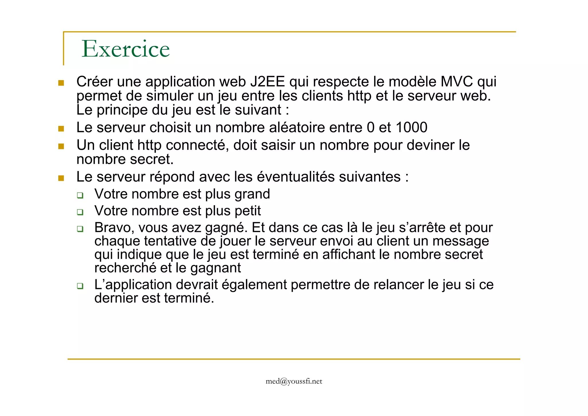 Exercice
Créer une application web J2EE qui respecte le modèle MVC qui
permet de simuler un jeu entre les clients http et le serveur web.
Le principe du jeu est le suivant :
Le serveur choisit un nombre aléatoire entre 0 et 1000
Un client http connecté, doit saisir un nombre pour deviner le
nombre secret.
Le serveur répond avec les éventualités suivantes :
Votre nombre est plus grand
Votre nombre est plus petit
med@youssfi.net
Votre nombre est plus petit
Bravo, vous avez gagné. Et dans ce cas là le jeu s’arrête et pour
chaque tentative de jouer le serveur envoi au client un message
qui indique que le jeu est terminé en affichant le nombre secret
recherché et le gagnant
L’application devrait également permettre de relancer le jeu si ce
dernier est terminé.
 