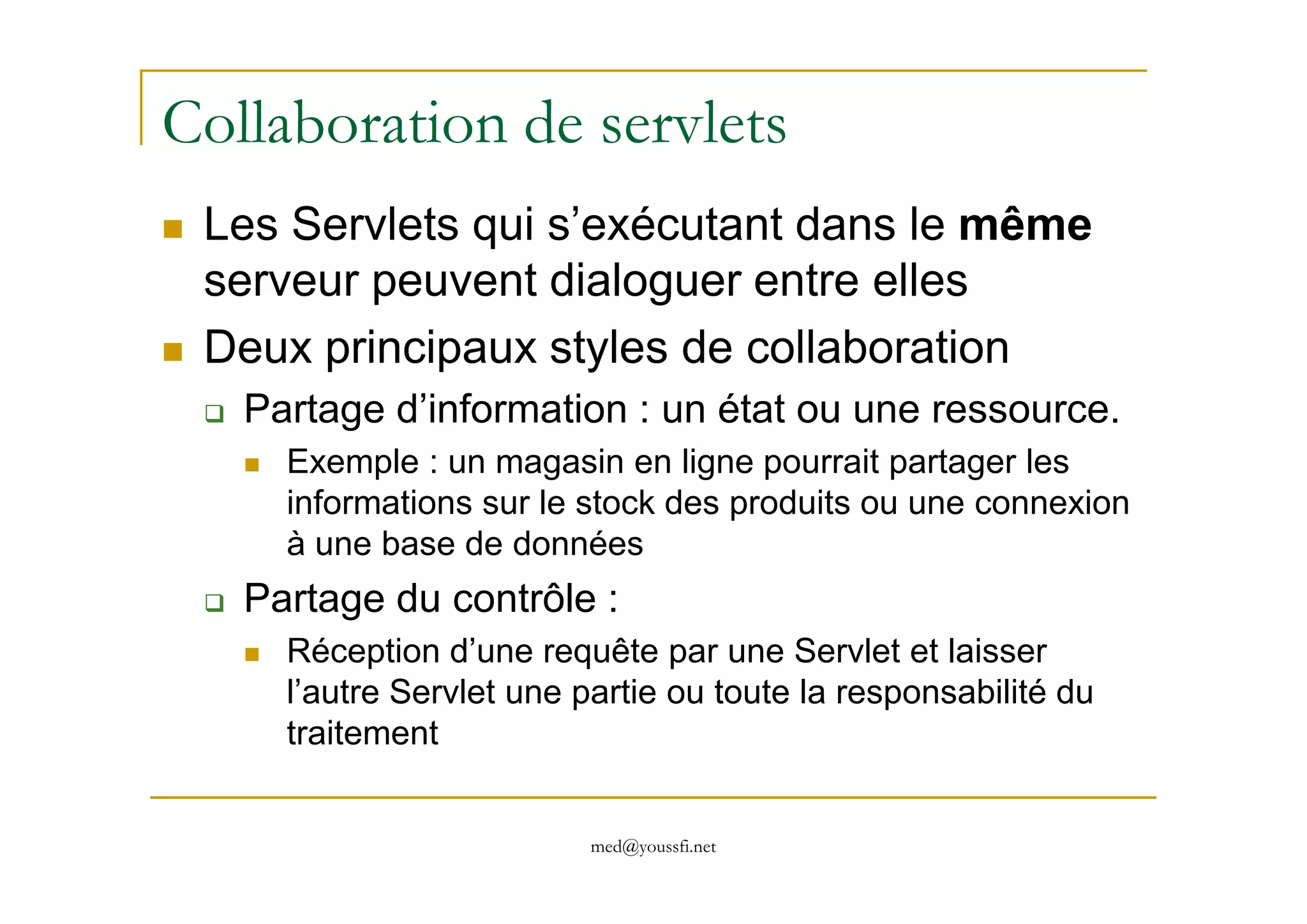 Collaboration de servlets
Les Servlets qui s’exécutant dans le même
serveur peuvent dialoguer entre elles
Deux principaux styles de collaboration
Partage d’information : un état ou une ressource.
Exemple : un magasin en ligne pourrait partager les
med@youssfi.net
Exemple : un magasin en ligne pourrait partager les
informations sur le stock des produits ou une connexion
à une base de données
Partage du contrôle :
Réception d’une requête par une Servlet et laisser
l’autre Servlet une partie ou toute la responsabilité du
traitement
 