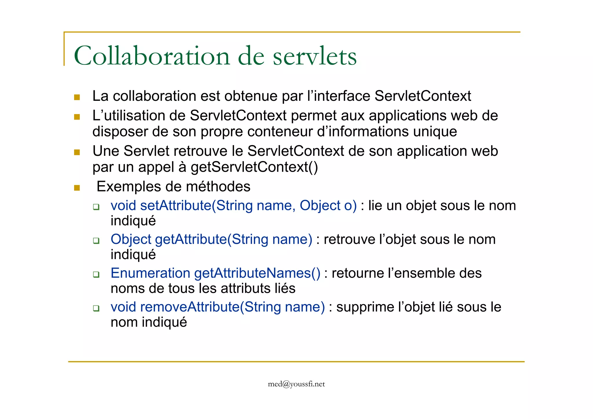 Collaboration de servlets
La collaboration est obtenue par l’interface ServletContext
L’utilisation de ServletContext permet aux applications web de
disposer de son propre conteneur d’informations unique
Une Servlet retrouve le ServletContext de son application web
par un appel à getServletContext()
Exemples de méthodes
void setAttribute(String name, Object o) : lie un objet sous le nom
med@youssfi.net
void setAttribute(String name, Object o) : lie un objet sous le nom
indiqué
Object getAttribute(String name) : retrouve l’objet sous le nom
indiqué
Enumeration getAttributeNames() : retourne l’ensemble des
noms de tous les attributs liés
void removeAttribute(String name) : supprime l’objet lié sous le
nom indiqué
 
