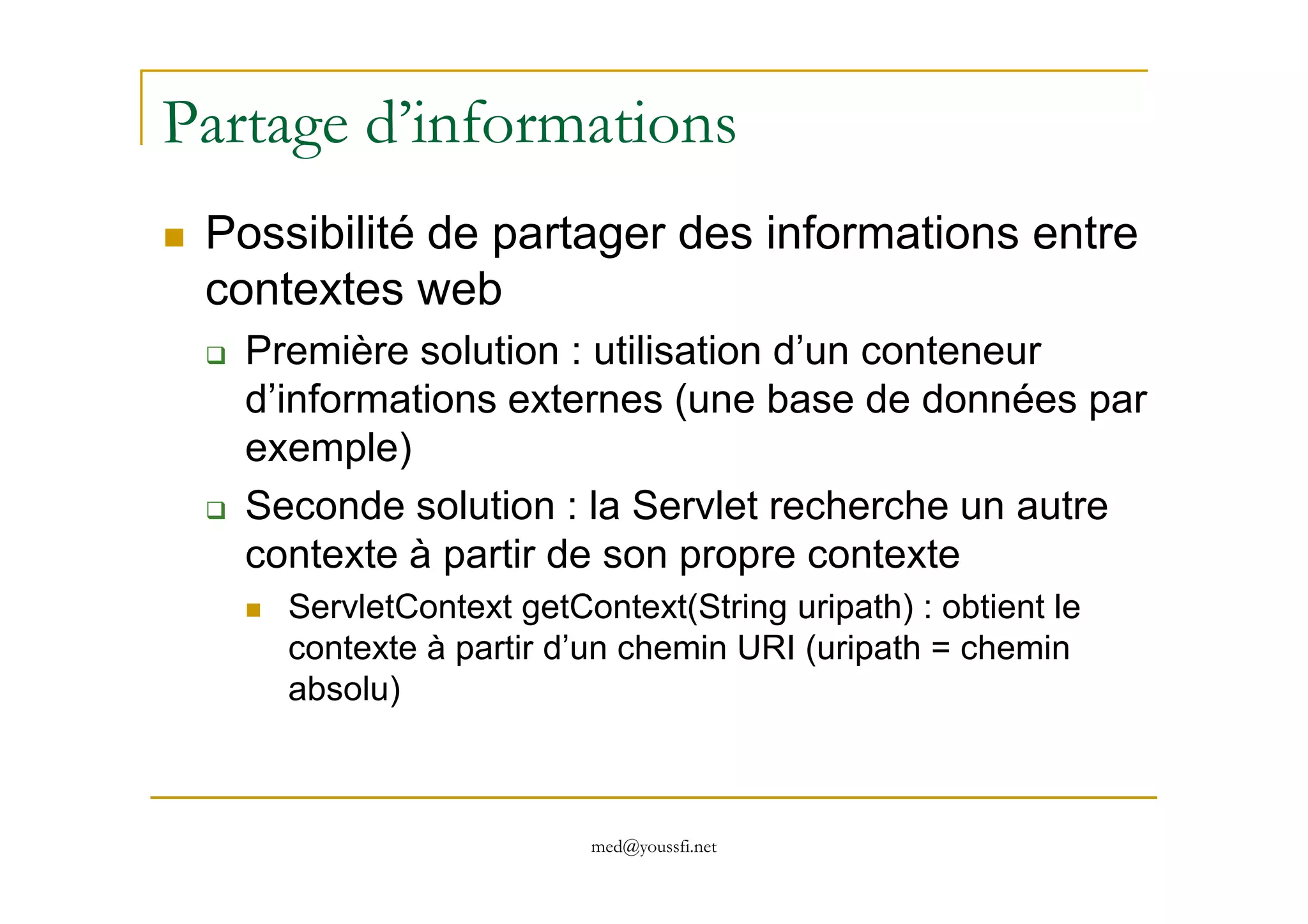 Partage d’informations
Possibilité de partager des informations entre
contextes web
Première solution : utilisation d’un conteneur
d’informations externes (une base de données par
exemple)
med@youssfi.net
exemple)
Seconde solution : la Servlet recherche un autre
contexte à partir de son propre contexte
ServletContext getContext(String uripath) : obtient le
contexte à partir d’un chemin URI (uripath = chemin
absolu)
 