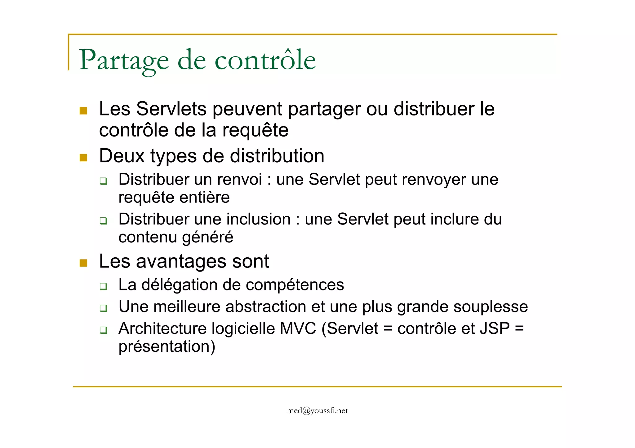 Partage de contrôle
Les Servlets peuvent partager ou distribuer le
contrôle de la requête
Deux types de distribution
Distribuer un renvoi : une Servlet peut renvoyer une
requête entière
Distribuer une inclusion : une Servlet peut inclure du
med@youssfi.net
Distribuer une inclusion : une Servlet peut inclure du
contenu généré
Les avantages sont
La délégation de compétences
Une meilleure abstraction et une plus grande souplesse
Architecture logicielle MVC (Servlet = contrôle et JSP =
présentation)
 