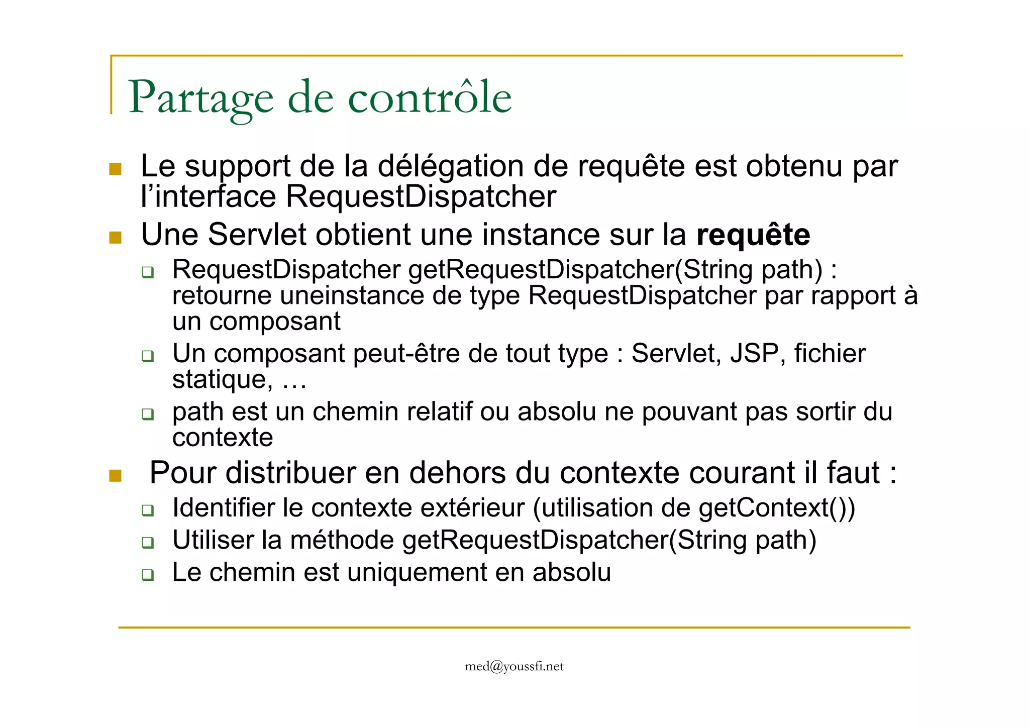 Partage de contrôle
Le support de la délégation de requête est obtenu par
l’interface RequestDispatcher
Une Servlet obtient une instance sur la requête
RequestDispatcher getRequestDispatcher(String path) :
retourne uneinstance de type RequestDispatcher par rapport à
un composant
Un composant peut-être de tout type : Servlet, JSP, fichier
med@youssfi.net
Un composant peut-être de tout type : Servlet, JSP, fichier
statique, …
path est un chemin relatif ou absolu ne pouvant pas sortir du
contexte
Pour distribuer en dehors du contexte courant il faut :
Identifier le contexte extérieur (utilisation de getContext())
Utiliser la méthode getRequestDispatcher(String path)
Le chemin est uniquement en absolu
 