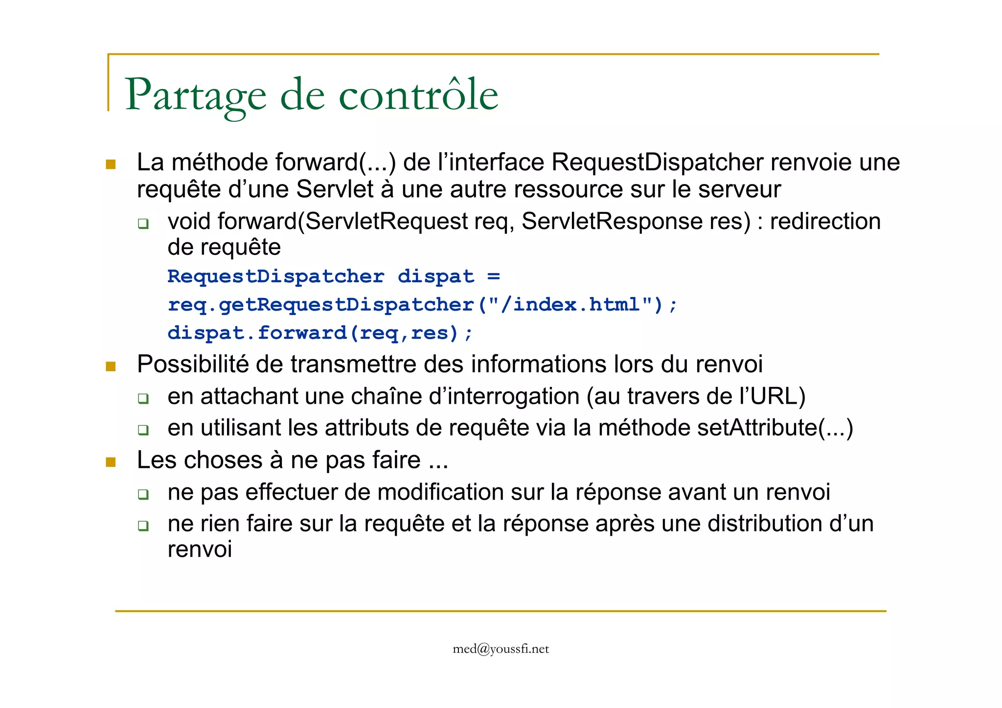 Partage de contrôle
La méthode forward(...) de l’interface RequestDispatcher renvoie une
requête d’une Servlet à une autre ressource sur le serveur
void forward(ServletRequest req, ServletResponse res) : redirection
de requête
RequestDispatcher dispat =
req.getRequestDispatcher("/index.html");
dispat.forward(req,res);
Possibilité de transmettre des informations lors du renvoi
med@youssfi.net
Possibilité de transmettre des informations lors du renvoi
en attachant une chaîne d’interrogation (au travers de l’URL)
en utilisant les attributs de requête via la méthode setAttribute(...)
Les choses à ne pas faire ...
ne pas effectuer de modification sur la réponse avant un renvoi
ne rien faire sur la requête et la réponse après une distribution d’un
renvoi
 