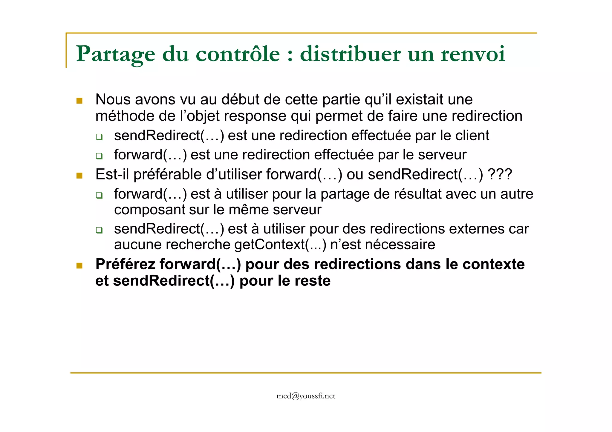 Partage du contrôle : distribuer un renvoi
Nous avons vu au début de cette partie qu’il existait une
méthode de l’objet response qui permet de faire une redirection
sendRedirect(…) est une redirection effectuée par le client
forward(…) est une redirection effectuée par le serveur
Est-il préférable d’utiliser forward(…) ou sendRedirect(…) ???
forward(…) est à utiliser pour la partage de résultat avec un autre
composant sur le même serveur
med@youssfi.net
composant sur le même serveur
sendRedirect(…) est à utiliser pour des redirections externes car
aucune recherche getContext(...) n’est nécessaire
Préférez forward(…) pour des redirections dans le contexte
et sendRedirect(…) pour le reste
 