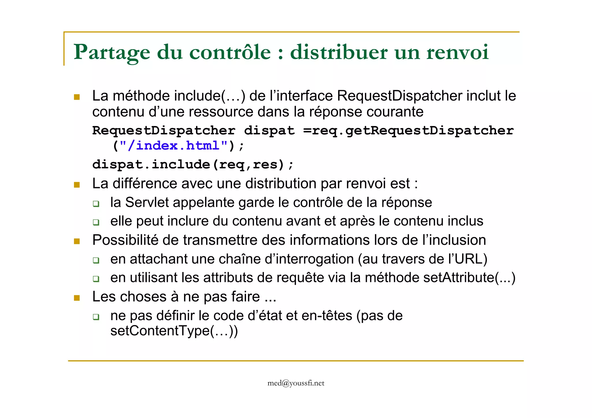 Partage du contrôle : distribuer un renvoi
La méthode include(…) de l’interface RequestDispatcher inclut le
contenu d’une ressource dans la réponse courante
RequestDispatcher dispat =req.getRequestDispatcher
("/index.html");
dispat.include(req,res);
La différence avec une distribution par renvoi est :
la Servlet appelante garde le contrôle de la réponse
med@youssfi.net
la Servlet appelante garde le contrôle de la réponse
elle peut inclure du contenu avant et après le contenu inclus
Possibilité de transmettre des informations lors de l’inclusion
en attachant une chaîne d’interrogation (au travers de l’URL)
en utilisant les attributs de requête via la méthode setAttribute(...)
Les choses à ne pas faire ...
ne pas définir le code d’état et en-têtes (pas de
setContentType(…))
 