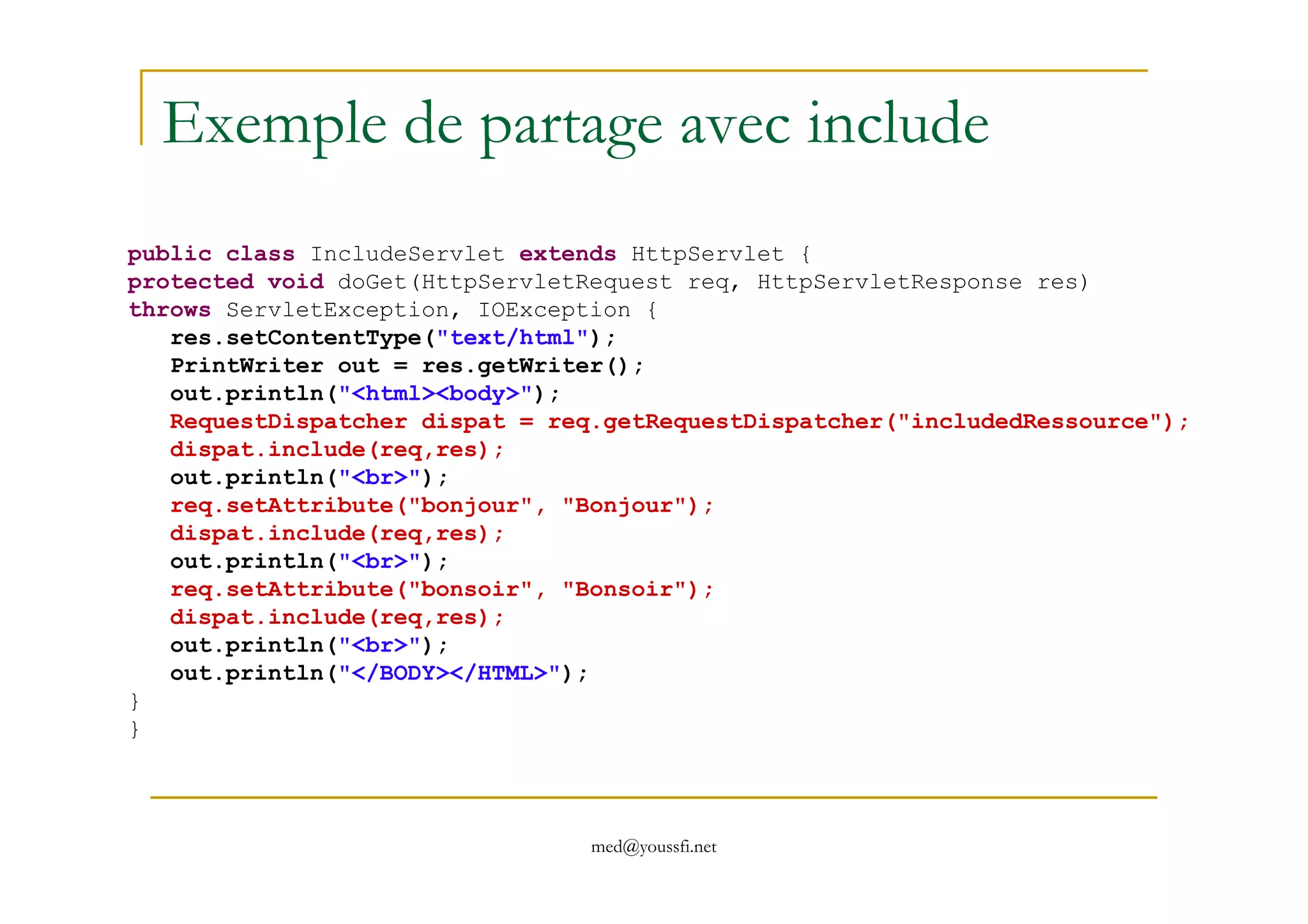 Exemple de partage avec include
public class IncludeServlet extends HttpServlet {
protected void doGet(HttpServletRequest req, HttpServletResponse res)
throws ServletException, IOException {
res.setContentType("text/html");
PrintWriter out = res.getWriter();
out.println("<html><body>");
RequestDispatcher dispat = req.getRequestDispatcher("includedRessource");
dispat.include(req,res);
med@youssfi.net
dispat.include(req,res);
out.println("<br>");
req.setAttribute("bonjour", "Bonjour");
dispat.include(req,res);
out.println("<br>");
req.setAttribute("bonsoir", "Bonsoir");
dispat.include(req,res);
out.println("<br>");
out.println("</BODY></HTML>");
}
}
 