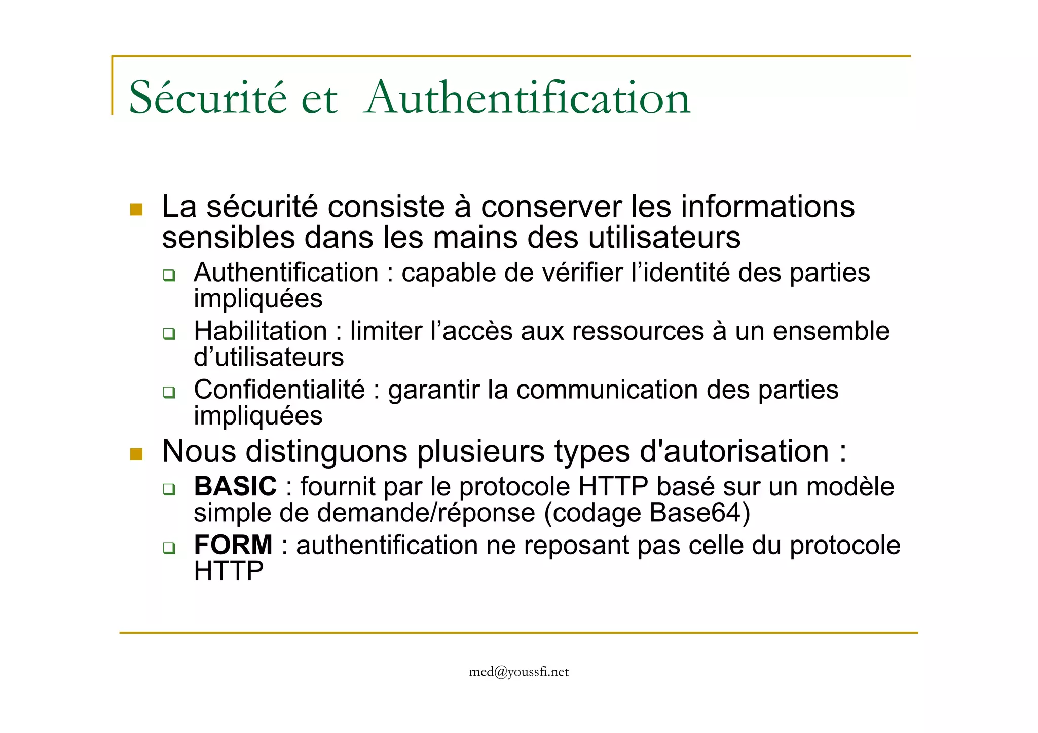 Sécurité et Authentification
La sécurité consiste à conserver les informations
sensibles dans les mains des utilisateurs
Authentification : capable de vérifier l’identité des parties
impliquées
Habilitation : limiter l’accès aux ressources à un ensemble
d’utilisateurs
med@youssfi.net
d’utilisateurs
Confidentialité : garantir la communication des parties
impliquées
Nous distinguons plusieurs types d'autorisation :
BASIC : fournit par le protocole HTTP basé sur un modèle
simple de demande/réponse (codage Base64)
FORM : authentification ne reposant pas celle du protocole
HTTP
 