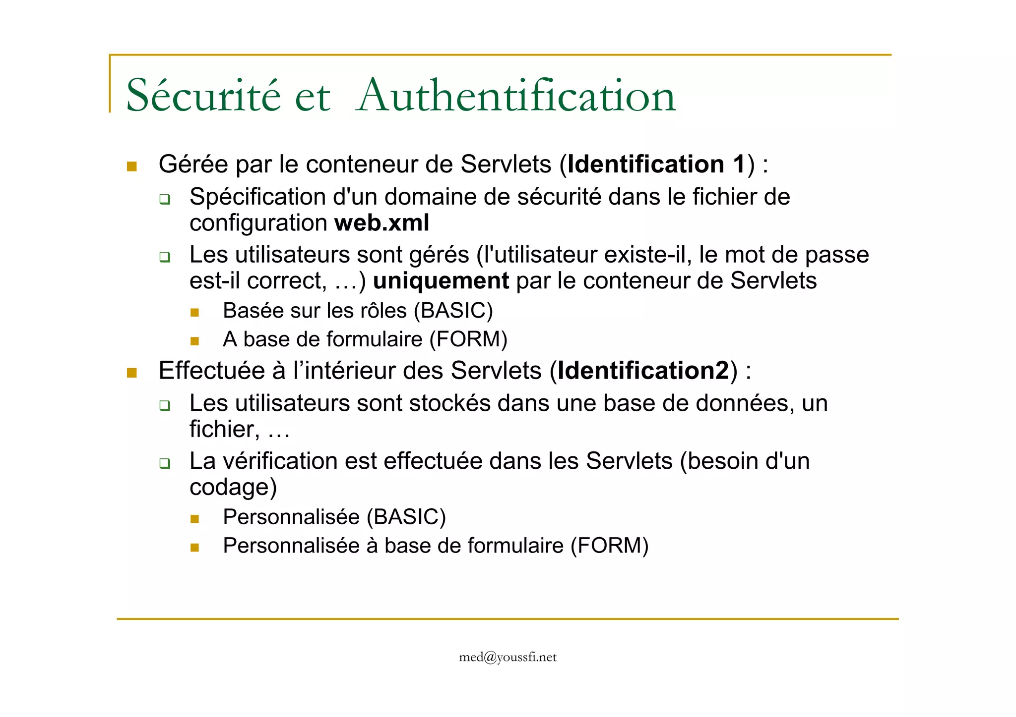 Sécurité et Authentification
Gérée par le conteneur de Servlets (Identification 1) :
Spécification d'un domaine de sécurité dans le fichier de
configuration web.xml
Les utilisateurs sont gérés (l'utilisateur existe-il, le mot de passe
est-il correct, …) uniquement par le conteneur de Servlets
Basée sur les rôles (BASIC)
A base de formulaire (FORM)
Effectuée à l’intérieur des Servlets (Identification2) :
med@youssfi.net
Effectuée à l’intérieur des Servlets (Identification2) :
Les utilisateurs sont stockés dans une base de données, un
fichier, …
La vérification est effectuée dans les Servlets (besoin d'un
codage)
Personnalisée (BASIC)
Personnalisée à base de formulaire (FORM)
 