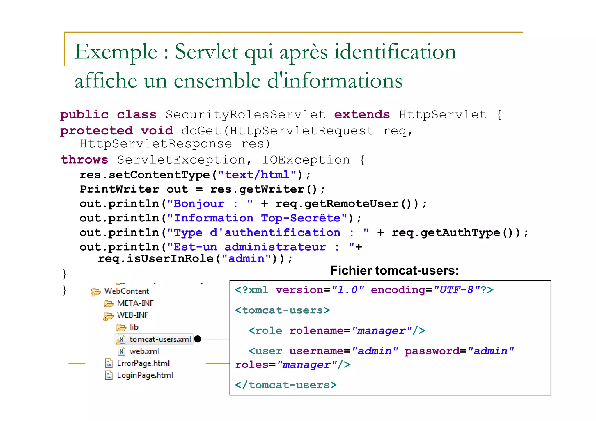 Exemple : Servlet qui après identification
affiche un ensemble d'informations
public class SecurityRolesServlet extends HttpServlet {
protected void doGet(HttpServletRequest req,
HttpServletResponse res)
throws ServletException, IOException {
res.setContentType("text/html");
PrintWriter out = res.getWriter();
out.println("Bonjour : " + req.getRemoteUser());
med@youssfi.net
out.println("Information Top-Secrête");
out.println("Type d'authentification : " + req.getAuthType());
out.println("Est-un administrateur : "+
req.isUserInRole("admin"));
}
} <?xml version="1.0" encoding="UTF-8"?>
<tomcat-users>
<role rolename="manager"/>
<user username="admin" password="admin"
roles="manager"/>
</tomcat-users>
Fichier tomcat-users:
 