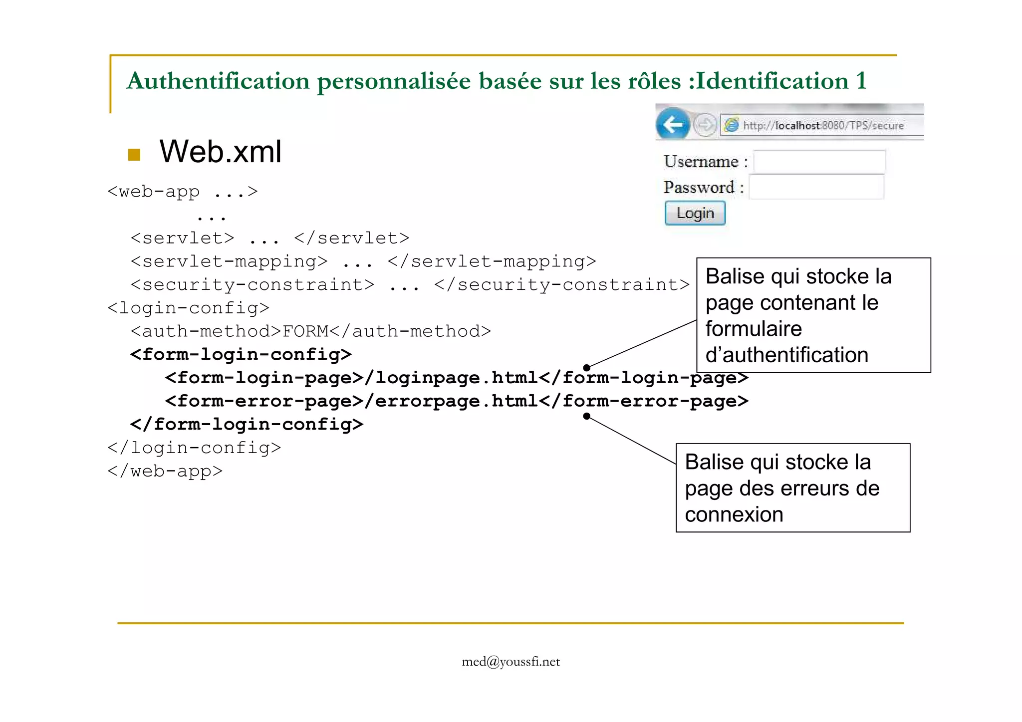 Authentification personnalisée basée sur les rôles :Identification 1
Web.xml
<web-app ...>
...
<servlet> ... </servlet>
<servlet-mapping> ... </servlet-mapping>
<security-constraint> ... </security-constraint>
<login-config>
<auth-method>FORM</auth-method>
<form-login-config>
Balise qui stocke la
page contenant le
formulaire
d’authentification
med@youssfi.net
<form-login-config>
<form-login-page>/loginpage.html</form-login-page>
<form-error-page>/errorpage.html</form-error-page>
</form-login-config>
</login-config>
</web-app>
d’authentification
Balise qui stocke la
page des erreurs de
connexion
 