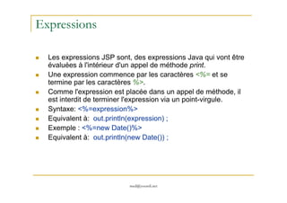 Expressions
Les expressions JSP sont, des expressions Java qui vont être
évaluées à l'intérieur d'un appel de méthode print.
Une expression commence par les caractères <%= et se
termine par les caractères %>.
Comme l'expression est placée dans un appel de méthode, il
est interdit de terminer l'expression via un point-virgule.
med@youssfi.net
est interdit de terminer l'expression via un point-virgule.
Syntaxe: <%=expression%>
Equivalent à: out.println(expression) ;
Exemple : <%=new Date()%>
Equivalent à: out.println(new Date()) ;
 