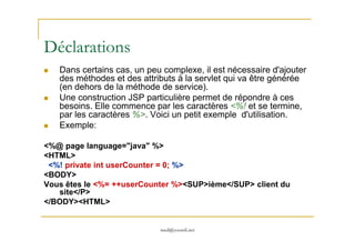 Déclarations
Dans certains cas, un peu complexe, il est nécessaire d'ajouter
des méthodes et des attributs à la servlet qui va être générée
(en dehors de la méthode de service).
Une construction JSP particulière permet de répondre à ces
besoins. Elle commence par les caractères <%! et se termine,
par les caractères %>. Voici un petit exemple d'utilisation.
Exemple:
med@youssfi.net
Exemple:
<%@ page language="java" %>
<HTML>
<%! private int userCounter = 0; %>
<BODY>
Vous êtes le <%= ++userCounter %><SUP>ième</SUP> client du
site</P>
</BODY><HTML>
 