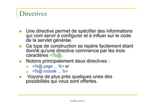 Directives
Une directive permet de spécifier des informations
qui vont servir à configurer et à influer sur le code
de la servlet générée.
Ce type de construction se repère facilement étant
donné qu'une directive commence par les trois
caractères <%@.
med@youssfi.net
caractères <%@.
Notons principalement deux directives :
<%@ page ... %> et
<%@ include ... %>
Voyons de plus près quelques unes des
possibilités qui vous sont offertes.
 