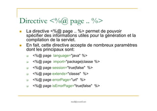 Directive <%@ page .. %>
La directive <%@ page .. %> permet de pouvoir
spécifier des informations utiles pour la génération et la
compilation de la servlet.
En fait, cette directive accepte de nombreux paramètres
dont les principaux sont:
<%@ page language="java" %>
med@youssfi.net
<%@ page language="java" %>
<%@ page import="package|classe %>
<%@ page session="true|false" %>
<%@ page extends="classe" %>
<%@ page errorPage="url" %>
<%@ page isErrorPage="true|false" %>
 
