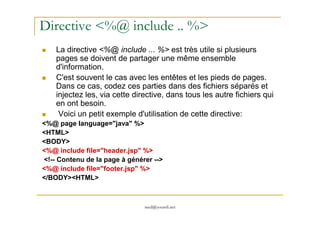 Directive <%@ include .. %>
La directive <%@ include ... %> est très utile si plusieurs
pages se doivent de partager une même ensemble
d'information.
C'est souvent le cas avec les entêtes et les pieds de pages.
Dans ce cas, codez ces parties dans des fichiers séparés et
injectez les, via cette directive, dans tous les autre fichiers qui
en ont besoin.
Voici un petit exemple d'utilisation de cette directive:
med@youssfi.net
Voici un petit exemple d'utilisation de cette directive:
<%@ page language="java" %>
<HTML>
<BODY>
<%@ include file="header.jsp" %>
<!-- Contenu de la page à générer -->
<%@ include file="footer.jsp" %>
</BODY><HTML>
 