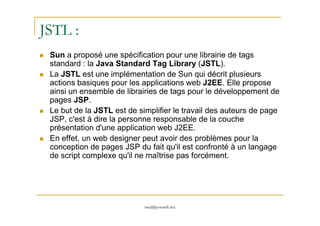 JSTL :
Sun a proposé une spécification pour une librairie de tags
standard : la Java Standard Tag Library (JSTL).
La JSTL est une implémentation de Sun qui décrit plusieurs
actions basiques pour les applications web J2EE. Elle propose
ainsi un ensemble de librairies de tags pour le développement de
pages JSP.
Le but de la JSTL est de simplifier le travail des auteurs de page
med@youssfi.net
Le but de la JSTL est de simplifier le travail des auteurs de page
JSP, c'est à dire la personne responsable de la couche
présentation d'une application web J2EE.
En effet, un web designer peut avoir des problèmes pour la
conception de pages JSP du fait qu'il est confronté à un langage
de script complexe qu'il ne maîtrise pas forcément.
 