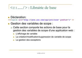 <c:……/> : Librairie de base
Déclaration:
<%@taglib uri="http://java.sun.com/jsp/jstl/core" prefix="c" %>
Gestion des variables de scope :
Cette section comporte les actions de base pour la
gestion des variables de scope d'une application web :
med@youssfi.net
gestion des variables de scope d'une application web :
L'affichage de variable
La création/modification/suppression de variable de scope
La gestion des exceptions
 