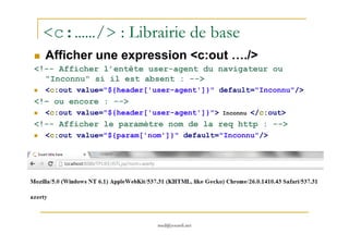 <c:……/> : Librairie de base
Afficher une expression <c:out …./>
<!-- Afficher l’entête user-agent du navigateur ou
"Inconnu" si il est absent : -->
<c:out value="${header['user-agent']}" default="Inconnu"/>
<!– ou encore : -->
<c:out value="${header['user-agent']}"> Inconnu </c:out>
<!-- Afficher le paramètre nom de la req http : -->
med@youssfi.net
<!-- Afficher le paramètre nom de la req http : -->
<c:out value="${param['nom']}" default="Inconnu"/>
 