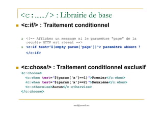 <c:……/> : Librairie de base
<c:if/> : Traitement conditionnel
<!-- Afficher un message si le paramètre "page" de la
requête HTTP est absent -->
<c:if test="${empty param['page']}"> paramètre absent !
</c:if>
med@youssfi.net
<c:chose/> : Traitement conditionnel exclusif
<c:choose>
<c:when test="${param['x']==1}">Premier</c:when>
<c:when test="${param['x']==2}">Deuxième</c:when>
<c:otherwise>Aucun</c:otherwise>
</c:choose>
 