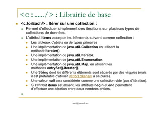 <c:……/> : Librairie de base
<c:forEach/> : Itérer sur une collection :
Permet d'effectuer simplement des itérations sur plusieurs types de
collections de données.
L'attribut items accepte les éléments suivant comme collection :
Les tableaux d'objets ou de types primaires
Une implémentation de java.util.Collection en utilisant la
méthode iterator().
Une implémentation de java.util.Iterator.
med@youssfi.net
Une implémentation de java.util.Iterator.
Une implémentation de java.util.Enumeration.
Une implémentation de java.util.Map, en utilisant les
méthodes entrySet().iterator().
Une String dont les différents éléments sont séparés par des virgules (mais
il est préférable d'utiliser <c:forTokens/> à sa place).
Une valeur null sera considérée comme une collection vide (pas d'itération).
Si l'attribut items est absent, les attributs begin et end permettent
d'effectuer une itération entre deux nombres entiers.
 
