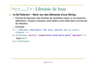 <c:……/> : Librairie de base
<c:forTokens/> : Itérer sur des éléments d'une String :
Permet de découper des chaînes de caractères selon un ou plusieurs
délimiteurs. Chaque marqueur ainsi obtenu sera traité dans une boucle
de l'itération.
Exemple :
<!-- Afficher séparément des mots séparés par un point-
virgule -->
med@youssfi.net
<c:forTokens var="p" items="mot1;mot2;mot3;mot4" delims=";">
${p}<br/>
</c:forTokens>
 