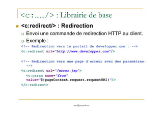 <c:……/> : Librairie de base
<c:redirect/> : Redirection
Envoi une commande de redirection HTTP au client.
Exemple :
<!-- Redirection vers le portail de developpez.com : -->
<c:redirect url="http://www.developpez.com"/>
med@youssfi.net
<!-- Redirection vers une page d'erreur avec des paramètres:
-->
<c:redirect url="/error.jsp">
<c:param name="from"
value="${pageContext.request.requestURI}"/>
</c:redirect>
 