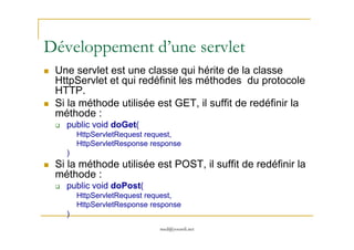 Développement d’une servlet
Une servlet est une classe qui hérite de la classe
HttpServlet et qui redéfinit les méthodes du protocole
HTTP.
Si la méthode utilisée est GET, il suffit de redéfinir la
méthode :
public void doGet(
med@youssfi.net
public void doGet(
HttpServletRequest request,
HttpServletResponse response
)
Si la méthode utilisée est POST, il suffit de redéfinir la
méthode :
public void doPost(
HttpServletRequest request,
HttpServletResponse response
)
 