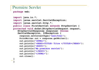 Première Servlet
package web;
import java.io.*;
import javax.servlet.ServletException;
import javax.servlet.http.*;
public class FirstServlet extends HttpServlet {
protected void doGet(HttpServletRequest request,
HttpServletResponse response) throws
ServletException, IOException {
response.setContentType("text/html");
med@youssfi.net
response.setContentType("text/html");
PrintWriter out = response.getWriter();
out.println("<HTML>");
out.println("<HEAD><TITLE> Titre </TITLE></HEAD>");
out.println("<BODY>");
out.println("Ma première servlet");
out.println("</BODY>");
out.println("</HTML>");
out.close();
}
}
 