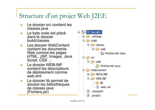 Structure d’un projet Web J2EE
Le dossier src contient les
classes java
Le byte code est placé
dans le dossier
build/classes
Les dossier WebContent
contient les documents
Web comme les pages
HTML, JSP, Images, Java
med@youssfi.net
HTML, JSP, Images, Java
Script, CSS …
Le dossier WEB-INF
contient les descripteurs
de déploiement comme
web.xml
Le dossier lib permet de
stocker les bibliothèques
de classes java
(Fichiers.jar)
 