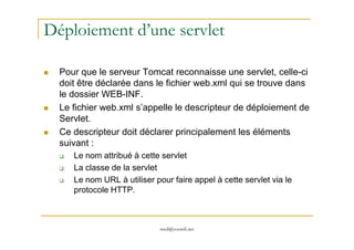 Déploiement d’une servlet
Pour que le serveur Tomcat reconnaisse une servlet, celle-ci
doit être déclarée dans le fichier web.xml qui se trouve dans
le dossier WEB-INF.
Le fichier web.xml s’appelle le descripteur de déploiement de
Servlet.
med@youssfi.net
Ce descripteur doit déclarer principalement les éléments
suivant :
Le nom attribué à cette servlet
La classe de la servlet
Le nom URL à utiliser pour faire appel à cette servlet via le
protocole HTTP.
 