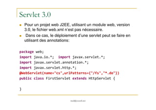 Servlet 3.0
Pour un projet web J2EE, utilisant un module web, version
3.0, le fichier web.xml n’est pas nécessaire.
Dans ce cas, le déploiement d’une servlet peut se faire en
utilisant des annotations:
package web;
import java.io.*; import javax.servlet.*;
med@youssfi.net
import java.io.*; import javax.servlet.*;
import javax.servlet.annotation.*;
import javax.servlet.http.*;
@WebServlet(name="cs",urlPatterns={"/fs","*.do"})
public class FirstServlet extends HttpServlet {
}
 