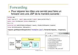 Forwarding
Pour séparer les rôles une servlet peut faire un
forward vers une JSP de la manière suivante :
package web;
import java.io.*; import javax.servlet.*;import javax.servlet.http.*;
public class FirstServlet extends HttpServlet {
@Override
protected void doGet(HttpServletRequest request, HttpServletResponse response)
throws ServletException, IOException {
med@youssfi.net
throws ServletException, IOException {
request.getRequestDispatcher("Exemple1.jsp").forward(request, response);
}
}
Client
HTTP
Tomcat
Contrôleur
Servlet
Vue
JSP
FW
Requête
HTTP
Réponse
HTTP
 