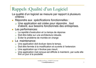 Rappels :Qualité d’un Logiciel
La qualité d’un logiciel se mesure par rapport à plusieurs
critères :
Répondre aux spécifications fonctionnelles :
Une application est créée pour répondre , tout
d’abord, aux besoins fonctionnels des entreprises.
Les performances:
La rapidité d’exécution et Le temps de réponse
Doit être bâtie sur une architecture robuste.
med@youssfi.net
Doit être bâtie sur une architecture robuste.
Eviter le problème de montée en charge
La maintenance:
Une application doit évoluer dans le temps.
Doit être fermée à la modification et ouverte à l’extension
Une application qui n’évolue pas meurt.
Une application mal conçue est difficile à maintenir, par suite elle
finit un jour à la poubelle.
3
med@youssfi.net | ENSET Université
Hassan II Mohammedia
 
