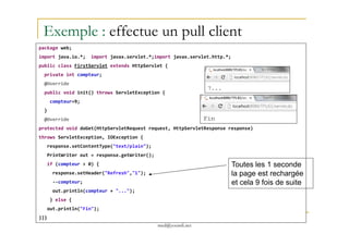 package web;
import java.io.*; import javax.servlet.*;import javax.servlet.http.*;
public class FirstServlet extends HttpServlet {
private int compteur;
@Override
public void init() throws ServletException {
compteur=9;
}
@Override
Exemple : effectue un pull client
med@youssfi.net
protected void doGet(HttpServletRequest request, HttpServletResponse response)
throws ServletException, IOException {
response.setContentType("text/plain");
PrintWriter out = response.getWriter();
if (compteur > 0) {
response.setHeader("Refresh","1");
--compteur;
out.println(compteur + "...");
} else {
out.println("Fin");
}}}
Toutes les 1 seconde
la page est rechargée
et cela 9 fois de suite
 