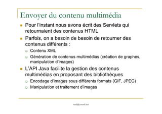 Envoyer du contenu multimédia
Pour l’instant nous avons écrit des Servlets qui
retournaient des contenus HTML
Parfois, on a besoin de besoin de retourner des
contenus différents :
Contenu XML
Génération de contenus multimédias (création de graphes,
med@youssfi.net
Génération de contenus multimédias (création de graphes,
manipulation d’images)
L’API Java facilite la gestion des contenus
multimédias en proposant des bibliothèques
Encodage d’images sous différents formats (GIF, JPEG)
Manipulation et traitement d’images
 