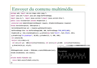 Envoyer du contenu multimédia
package web; import com.sun.image.codec.jpeg.*;
import java.awt.*;import java.awt.image.BufferedImage;
import java.io.*; import javax.servlet.*;import javax.servlet.http.*;
public class FirstServlet extends HttpServlet {
protected void doGet(HttpServletRequest request, HttpServletResponse response)
throws ServletException, IOException {
ServletOutputStream out = response.getOutputStream();
BufferedImage bim= new BufferedImage(400, 200, BufferedImage.TYPE_3BYTE_BGR);
Graphics2D g = bim.createGraphics(); g.setFont(new Font("Serif", Font.ITALIC, 20));
med@youssfi.net
g.drawString("Un graphique", 10,50); g.drawRect(5, 5, 390, 190);
int echelle=20;
for(int i=5;i<350;i++){
int x1=i;int y1= 100+(int)(f(x1)*echelle); int x2=i+1;int y2=100+ (int)(f(x2)*echelle);
g.drawLine(x1,y1, x2,y2);
}
JPEGImageEncoder encode = JPEGCodec.createJPEGEncoder(out);
encode.encode(bim); out.close();
}
private double f(double x){
return Math.cos(x/7)+Math.sin(x/3);
}}
 